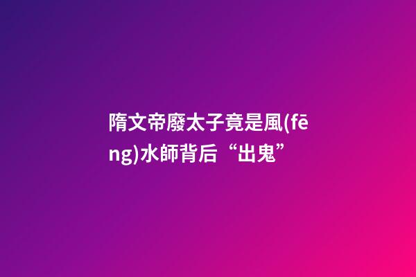 隋文帝廢太子竟是風(fēng)水師背后“出鬼”