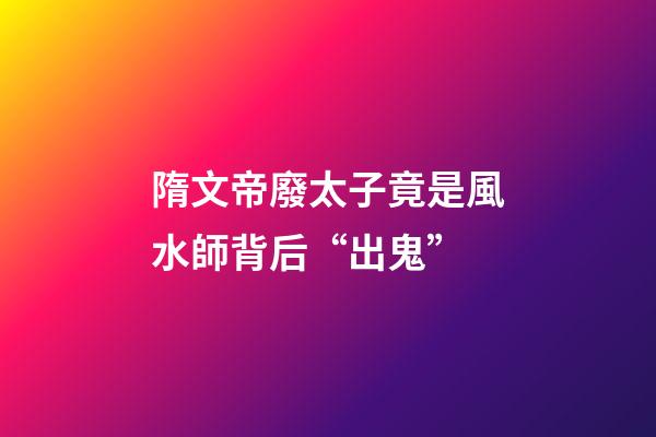 隋文帝廢太子竟是風水師背后“出鬼”