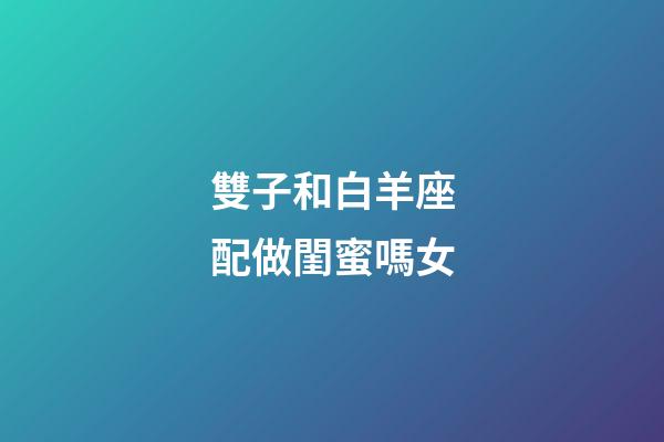 雙子和白羊座配做閨蜜嗎女-第1張-星座運勢-玄機派