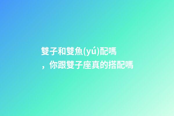 雙子和雙魚(yú)配嗎，你跟雙子座真的搭配嗎-第1張-觀點(diǎn)-玄機(jī)派