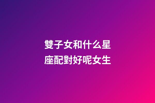 雙子女和什么星座配對好呢女生-第1張-星座運勢-玄機派