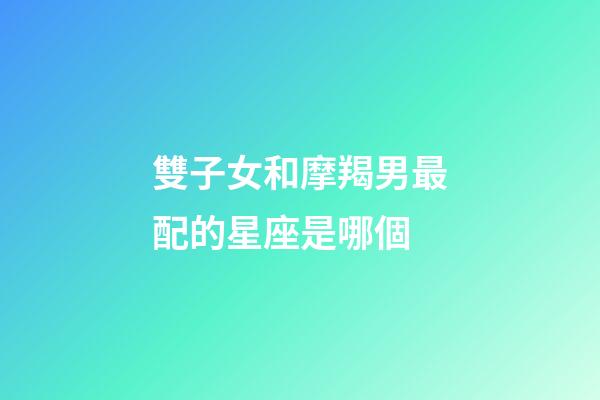 雙子女和摩羯男最配的星座是哪個-第1張-星座運勢-玄機派