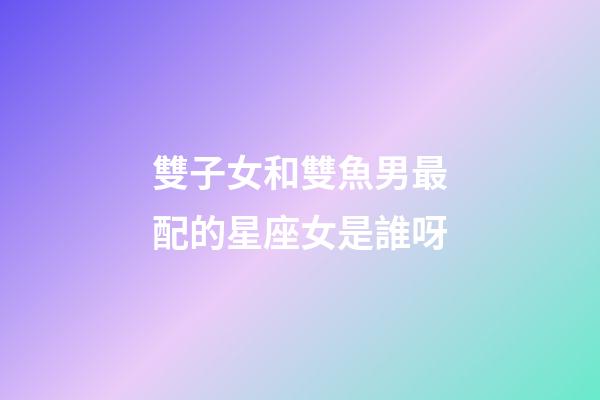 雙子女和雙魚男最配的星座女是誰呀-第1張-星座運勢-玄機派