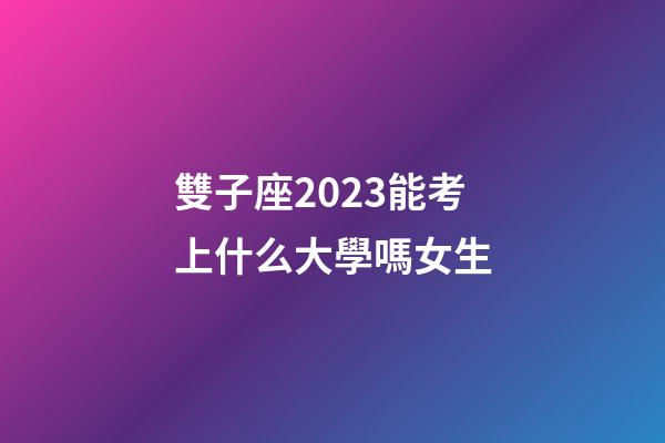 雙子座2023能考上什么大學嗎女生-第1張-星座運勢-玄機派