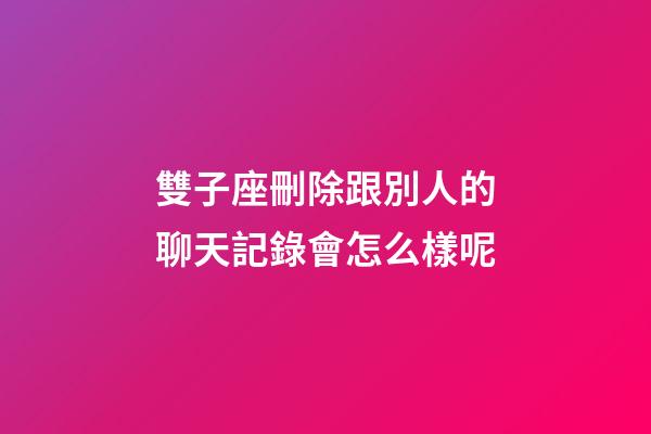 雙子座刪除跟別人的聊天記錄會怎么樣呢-第1張-星座運勢-玄機派