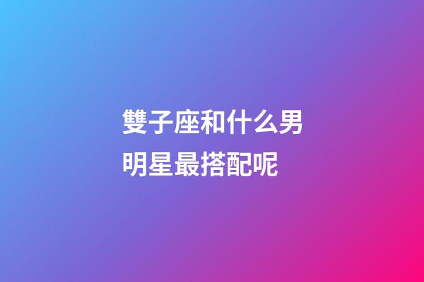 雙子座和什么男明星最搭配呢