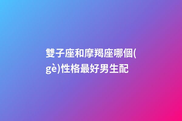 雙子座和摩羯座哪個(gè)性格最好男生配-第1張-星座運(yùn)勢(shì)-玄機(jī)派