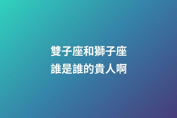 雙子座和獅子座誰是誰的貴人啊-第1張-星座運(yùn)勢(shì)-玄機(jī)派