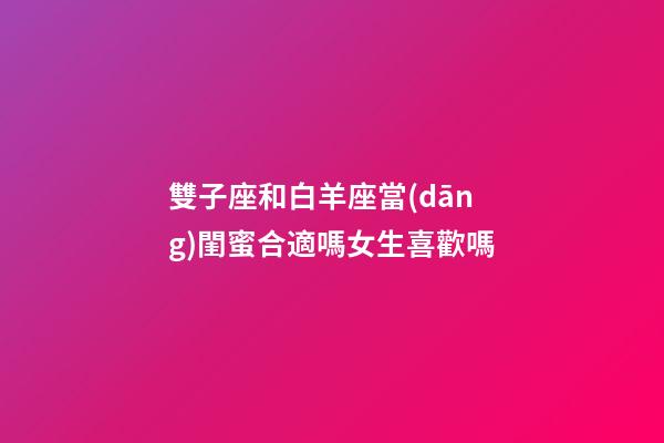 雙子座和白羊座當(dāng)閨蜜合適嗎女生喜歡嗎-第1張-星座運(yùn)勢(shì)-玄機(jī)派