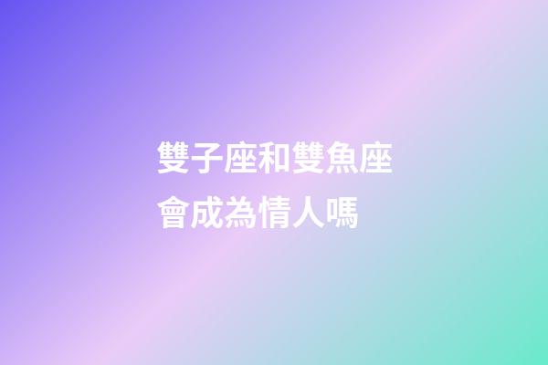 雙子座和雙魚座會成為情人嗎-第1張-星座運勢-玄機派