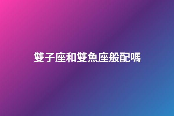 雙子座和雙魚座般配嗎-第1張-星座運勢-玄機派