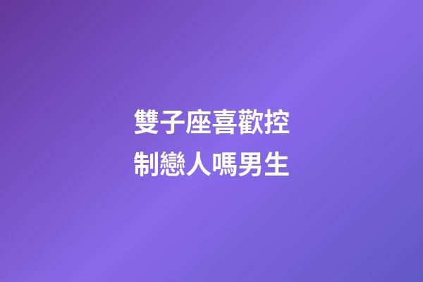 雙子座喜歡控制戀人嗎男生-第1張-星座運勢-玄機派