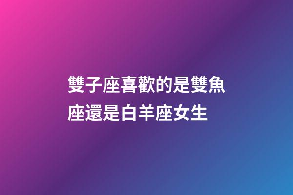 雙子座喜歡的是雙魚座還是白羊座女生-第1張-星座運勢-玄機派