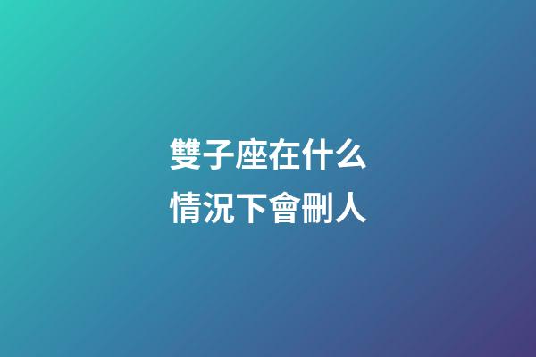 雙子座在什么情況下會刪人-第1張-星座運勢-玄機派