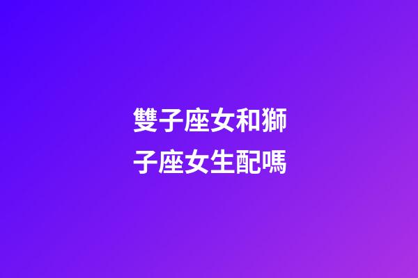雙子座女和獅子座女生配嗎-第1張-星座運勢-玄機派