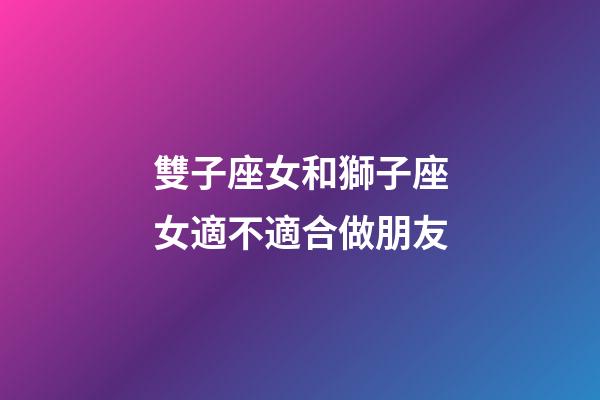 雙子座女和獅子座女適不適合做朋友-第1張-星座運勢-玄機派