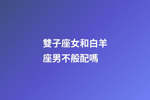 雙子座女和白羊座男不般配嗎-第1張-星座運(yùn)勢-玄機(jī)派