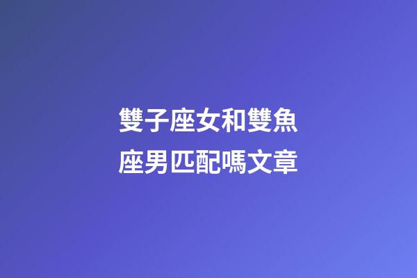 雙子座女和雙魚座男匹配嗎文章-第1張-星座運勢-玄機派