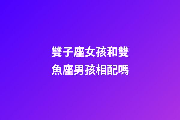 雙子座女孩和雙魚座男孩相配嗎-第1張-星座運勢-玄機派