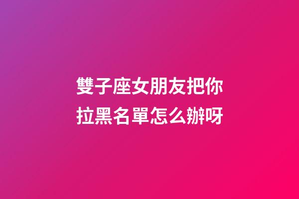 雙子座女朋友把你拉黑名單怎么辦呀-第1張-星座運勢-玄機派