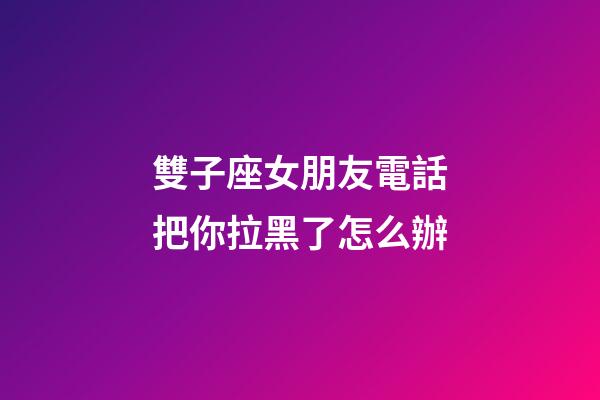 雙子座女朋友電話把你拉黑了怎么辦-第1張-星座運勢-玄機派