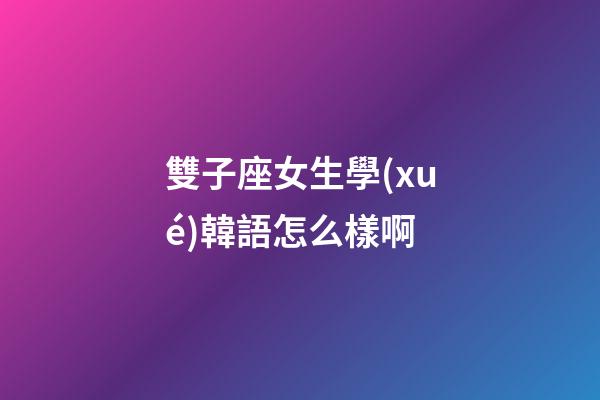 雙子座女生學(xué)韓語怎么樣啊