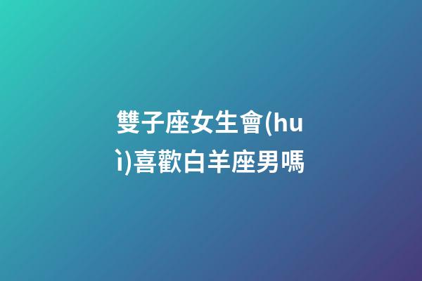 雙子座女生會(huì)喜歡白羊座男嗎-第1張-星座運(yùn)勢-玄機(jī)派
