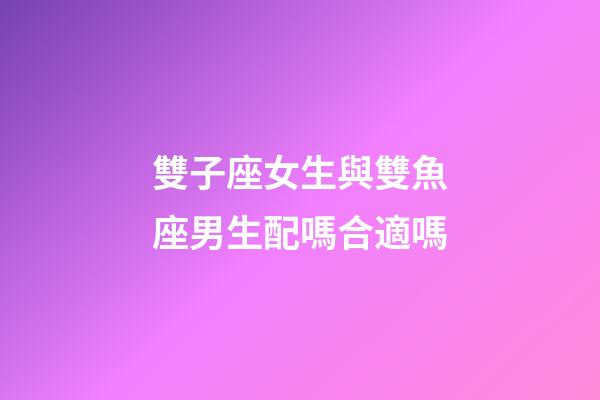 雙子座女生與雙魚座男生配嗎合適嗎-第1張-星座運(yùn)勢-玄機(jī)派