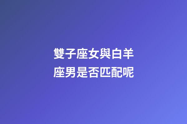 雙子座女與白羊座男是否匹配呢-第1張-星座運勢-玄機派