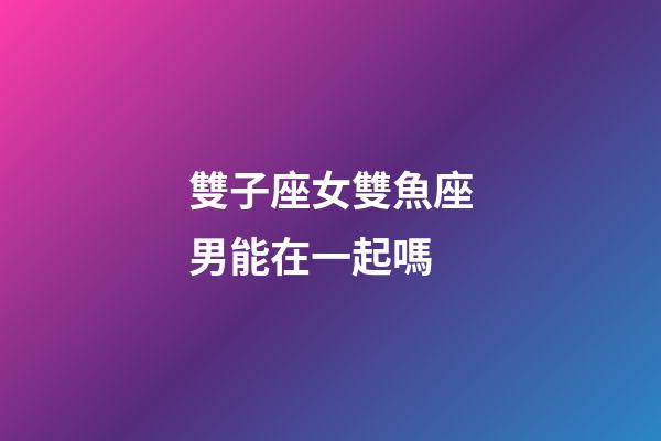 雙子座女雙魚座男能在一起嗎-第1張-星座運勢-玄機派