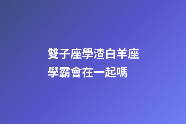 雙子座學渣白羊座學霸會在一起嗎-第1張-星座運勢-玄機派