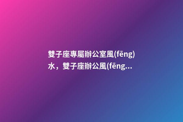 雙子座專屬辦公室風(fēng)水，雙子座辦公風(fēng)水禁忌