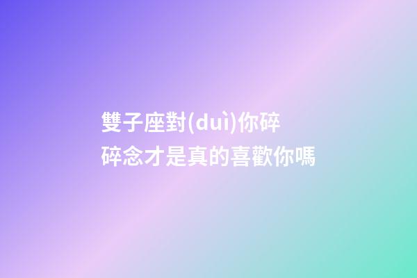 雙子座對(duì)你碎碎念才是真的喜歡你嗎