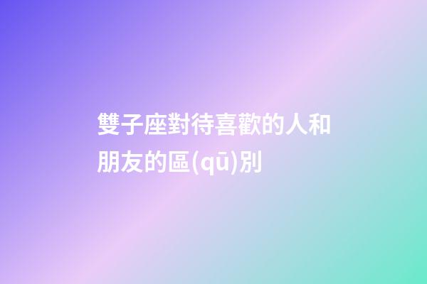雙子座對待喜歡的人和朋友的區(qū)別-第1張-星座運勢-玄機派