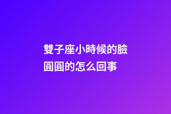 雙子座小時候的臉圓圓的怎么回事