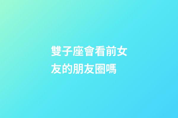 雙子座會看前女友的朋友圈嗎-第1張-星座運勢-玄機派