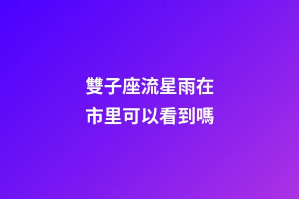 雙子座流星雨在市里可以看到嗎-第1張-星座運勢-玄機派