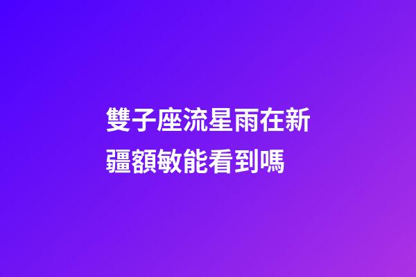 雙子座流星雨在新疆額敏能看到嗎-第1張-星座運勢-玄機派