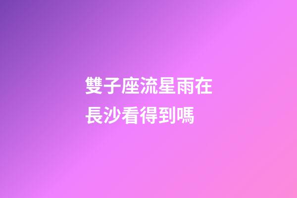 雙子座流星雨在長沙看得到嗎-第1張-星座運勢-玄機派