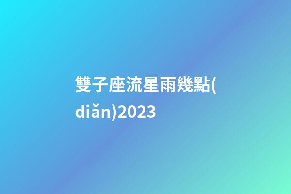 雙子座流星雨幾點(diǎn)2023