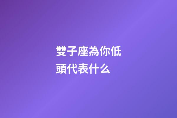 雙子座為你低頭代表什么-第1張-星座運勢-玄機派