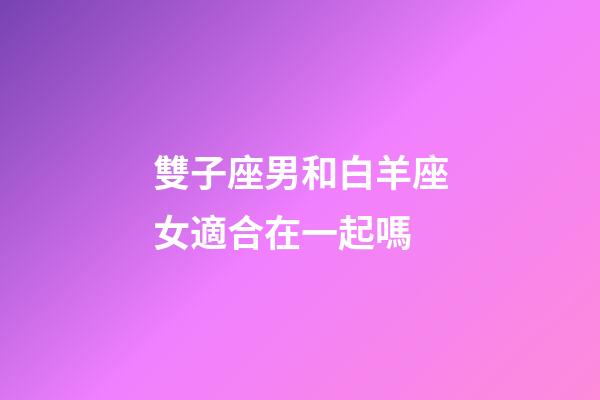 雙子座男和白羊座女適合在一起嗎-第1張-星座運勢-玄機派