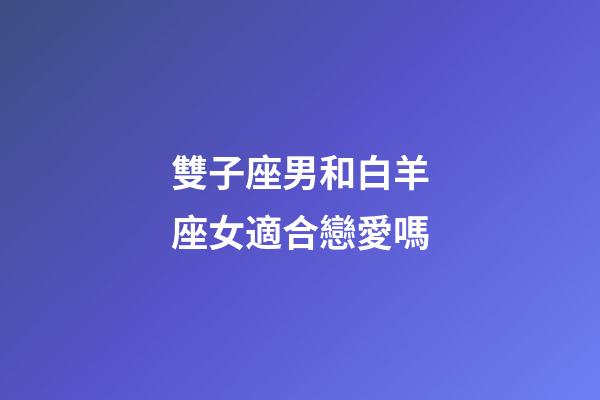 雙子座男和白羊座女適合戀愛嗎-第1張-星座運勢-玄機派