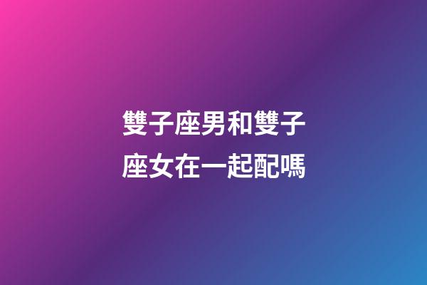 雙子座男和雙子座女在一起配嗎-第1張-星座運勢-玄機派