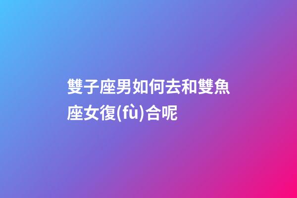 雙子座男如何去和雙魚座女復(fù)合呢-第1張-星座運(yùn)勢-玄機(jī)派