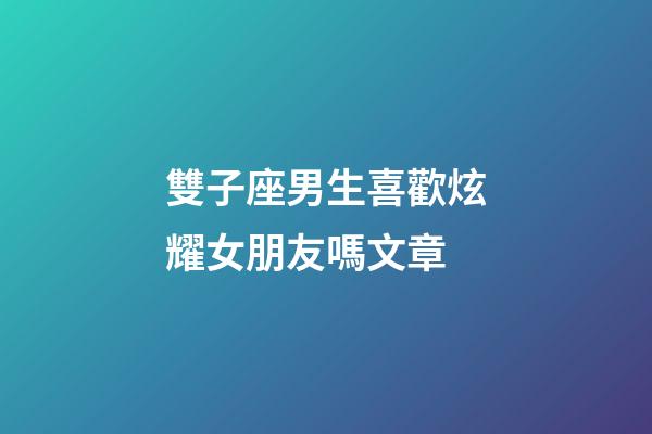 雙子座男生喜歡炫耀女朋友嗎文章-第1張-星座運勢-玄機派