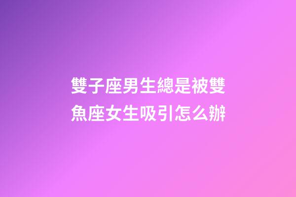 雙子座男生總是被雙魚座女生吸引怎么辦-第1張-星座運勢-玄機派
