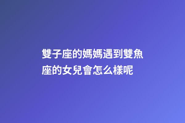 雙子座的媽媽遇到雙魚座的女兒會怎么樣呢-第1張-星座運勢-玄機派