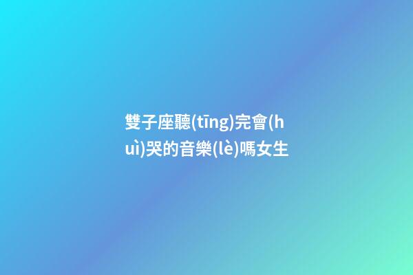 雙子座聽(tīng)完會(huì)哭的音樂(lè)嗎女生