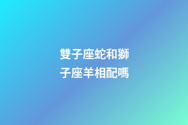 雙子座蛇和獅子座羊相配嗎-第1張-星座運勢-玄機派